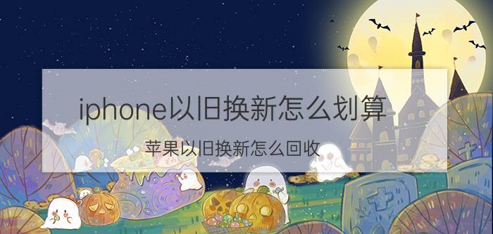 iphone以旧换新怎么划算 苹果以旧换新怎么回收？